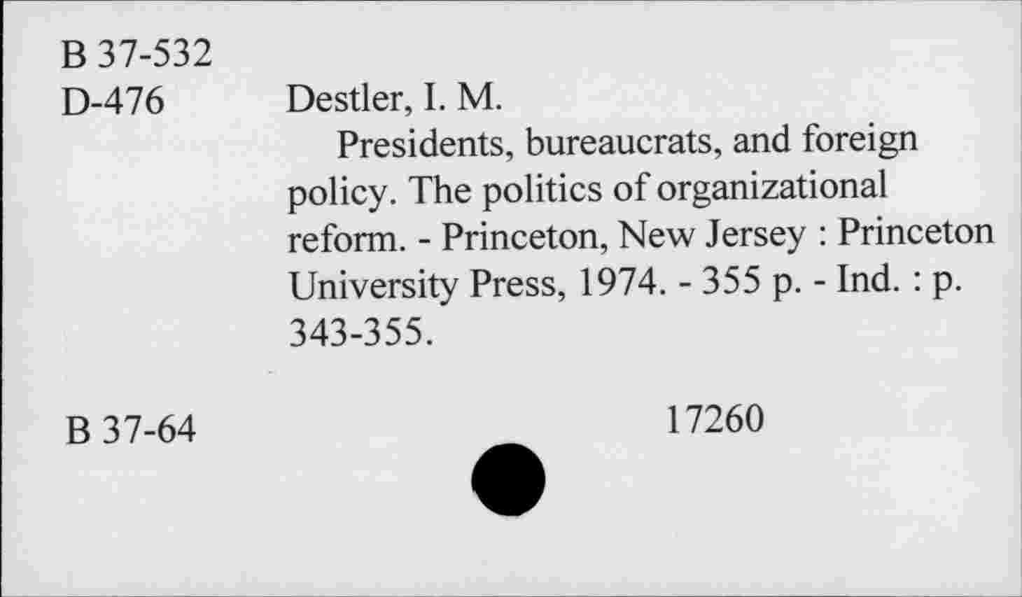 ﻿B 37-532 D-476	Destler, I. M. Presidents, bureaucrats, and foreign policy. The politics of organizational reform. - Princeton, New Jersey : Princeton University Press, 1974. - 355 p. - Ind. : p. 343-355.
B 37-64	17260